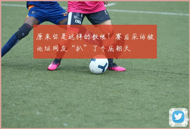 原来你是这样的教练!赛后采访被论坛网友“扒”了个底朝天