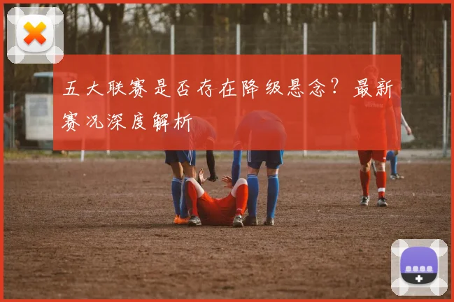 五大联赛是否存在降级悬念?最新赛况深度解析