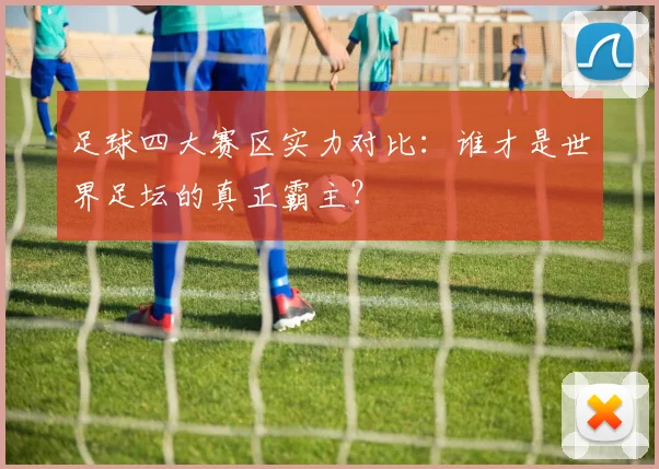 足球四大赛区实力对比：谁才是世界足坛的真正霸主？