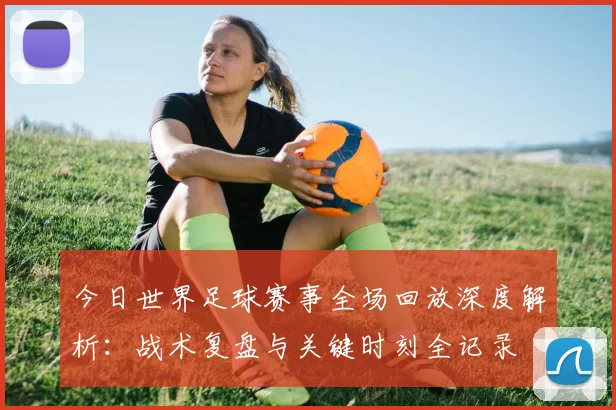 今日世界足球赛事全场回放深度解析：战术复盘与关键时刻全记录