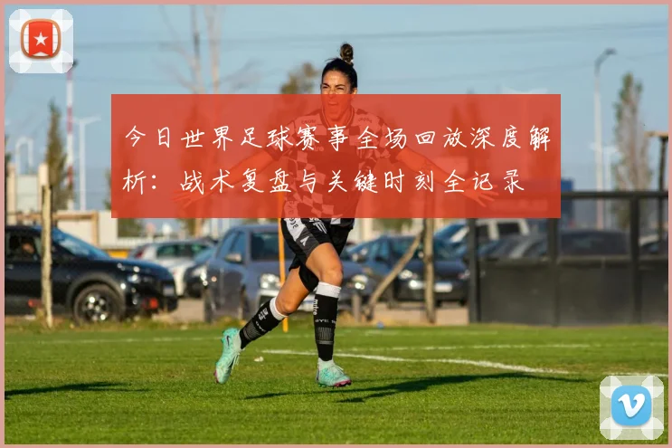 今日世界足球赛事全场回放深度解析:战术复盘与关键时刻全记录