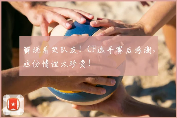 解说看哭队友!CF选手赛后感谢,这份情谊太珍贵!