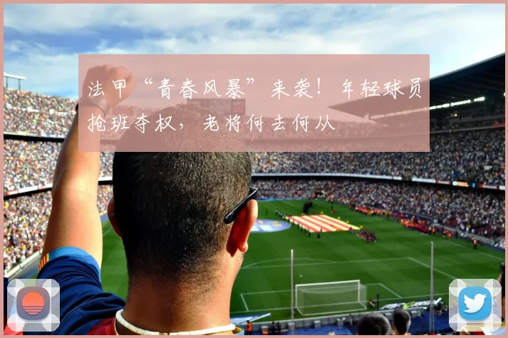 法甲“青春风暴”来袭！年轻球员抢班夺权，老将何去何从